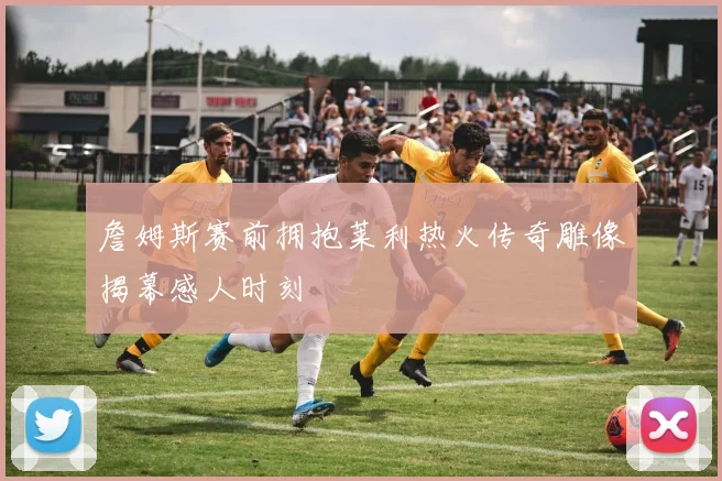 詹姆斯赛前拥抱莱利热火传奇雕像揭幕感人时刻