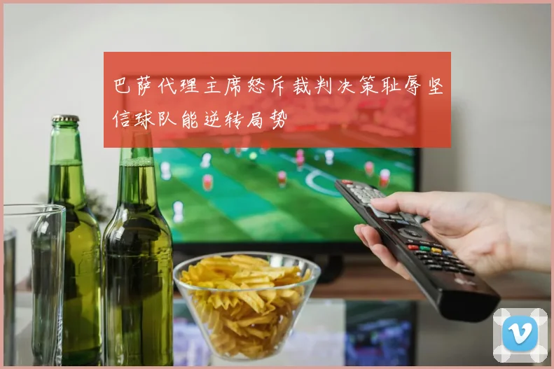 巴萨代理主席怒斥裁判决策耻辱坚信球队能逆转局势