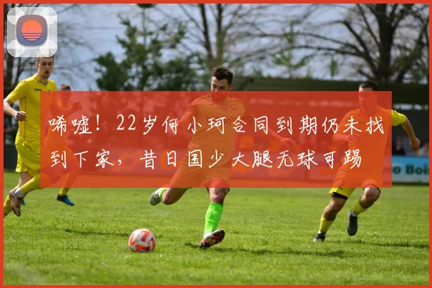 唏嘘！22岁何小珂合同到期仍未找到下家，昔日国少大腿无球可踢
