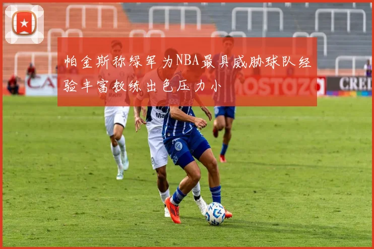 帕金斯称绿军为NBA最具威胁球队经验丰富教练出色压力小