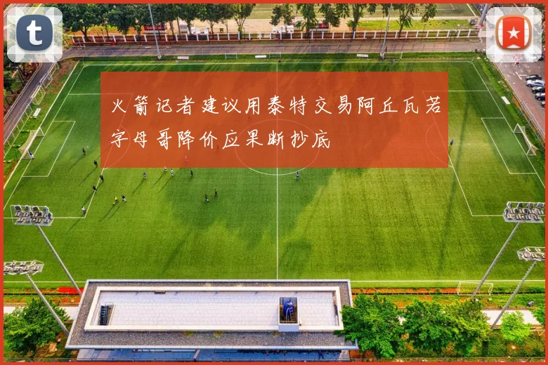 火箭记者建议用泰特交易阿丘瓦若字母哥降价应果断抄底