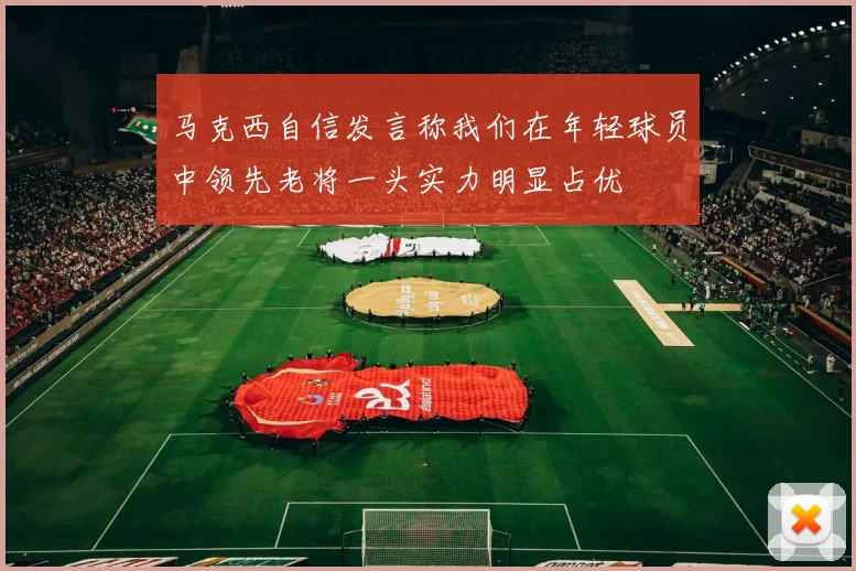 马克西自信发言称我们在年轻球员中领先老将一头实力明显占优