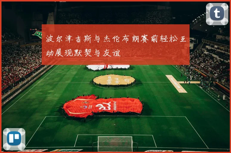 波尔津吉斯与杰伦布朗赛前轻松互动展现默契与友谊