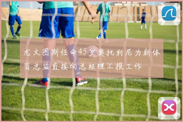 尤文图斯任命45岁奥托利尼为新体育总监直接向总经理汇报工作