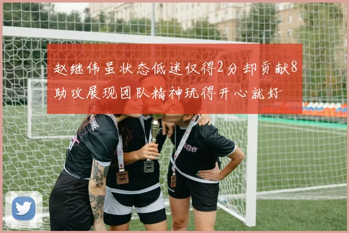赵继伟虽状态低迷仅得2分却贡献8助攻展现团队精神玩得开心就好