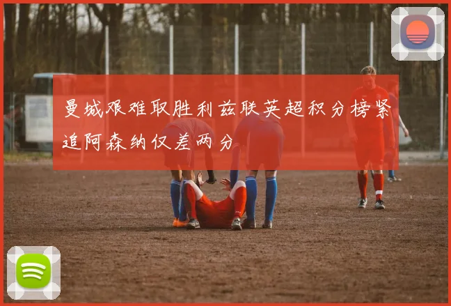 曼城艰难取胜利兹联英超积分榜紧追阿森纳仅差两分