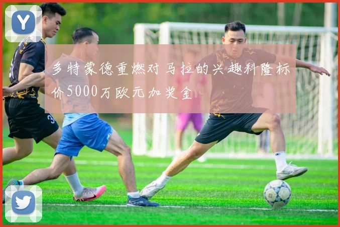 多特蒙德重燃对马拉的兴趣科隆标价5000万欧元加奖金