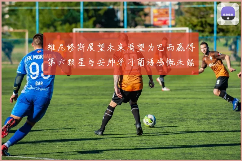 维尼修斯展望未来渴望为巴西赢得第六颗星与安帅学习葡语感慨未能与C罗共事