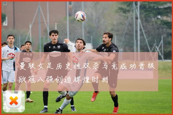 曼联女足历史性双杀马竞成功晋级欧冠八强创造辉煌时刻