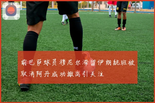 前巴萨球员穆尼尔滞留伊朗航班被取消阿丹成功撤离引关注