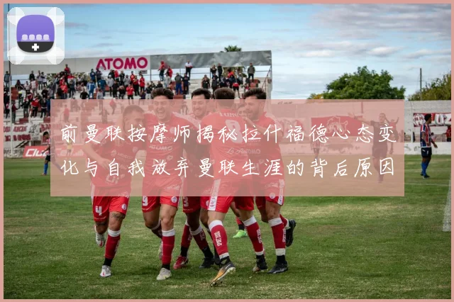 前曼联按摩师揭秘拉什福德心态变化与自我放弃曼联生涯的背后原因