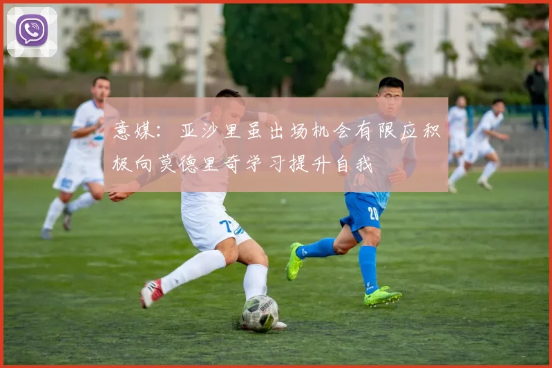意媒：亚沙里虽出场机会有限应积极向莫德里奇学习提升自我