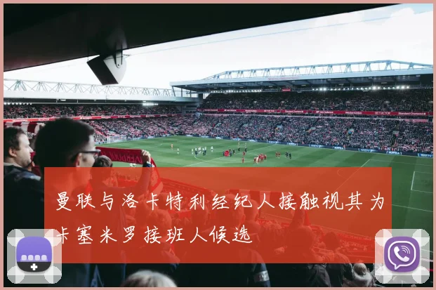 曼联与洛卡特利经纪人接触视其为卡塞米罗接班人候选