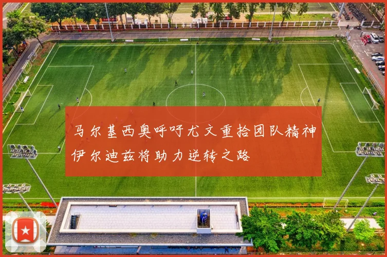 马尔基西奥呼吁尤文重拾团队精神伊尔迪兹将助力逆转之路