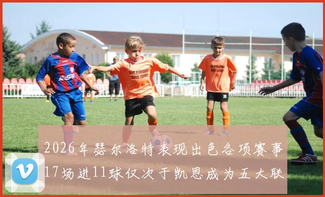 2026年瑟尔洛特表现出色各项赛事17场进11球仅次于凯恩成为五大联赛新星