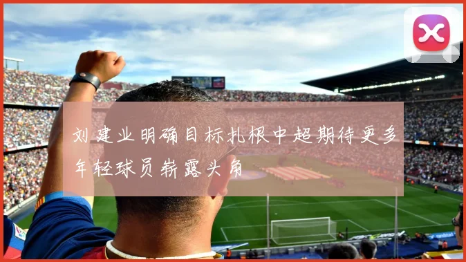 刘建业明确目标扎根中超期待更多年轻球员崭露头角