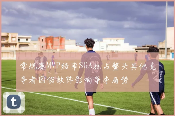 常规赛MVP赔率SGA独占鳌头其他竞争者因伤缺阵影响争夺局势