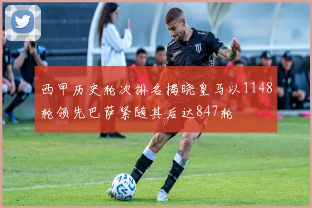 西甲历史轮次排名揭晓皇马以1148轮领先巴萨紧随其后达847轮