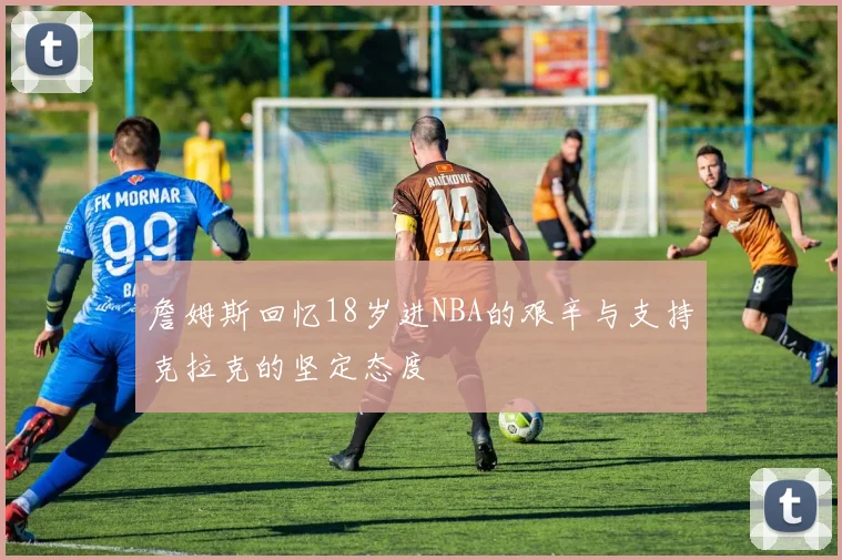 詹姆斯回忆18岁进NBA的艰辛与支持克拉克的坚定态度