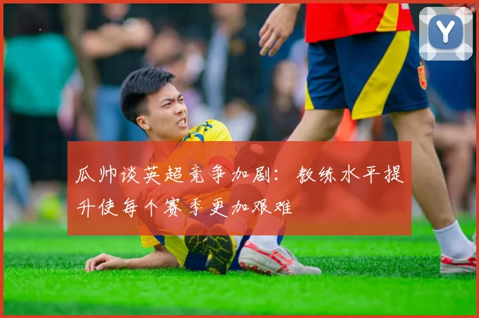 瓜帅谈英超竞争加剧：教练水平提升使每个赛季更加艰难