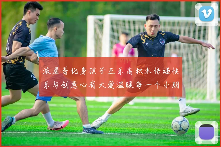 浓眉哥化身孩子王乐高积木传递快乐与创意心有大爱温暖每一个小朋友