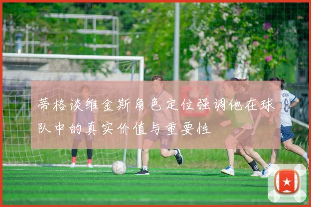 蒂格谈维金斯角色定位强调他在球队中的真实价值与重要性
