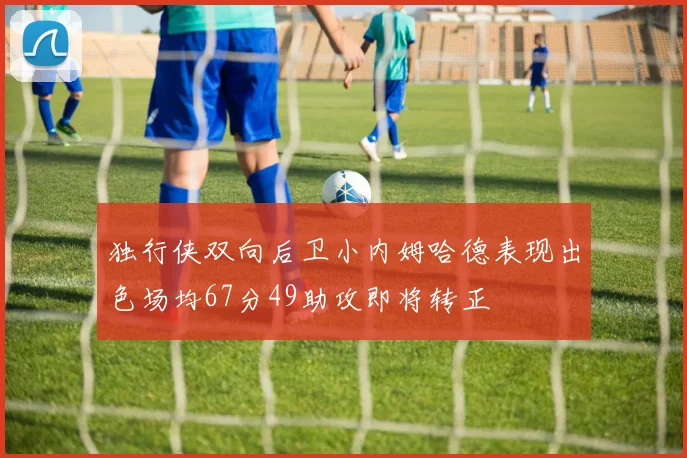 独行侠双向后卫小内姆哈德表现出色场均67分49助攻即将转正
