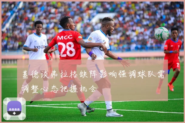 基德谈弗拉格缺阵影响强调球队需调整心态把握机会