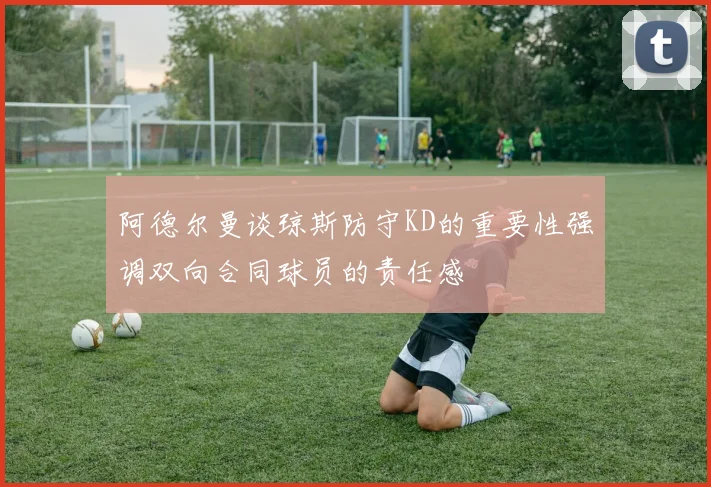 阿德尔曼谈琼斯防守KD的重要性强调双向合同球员的责任感