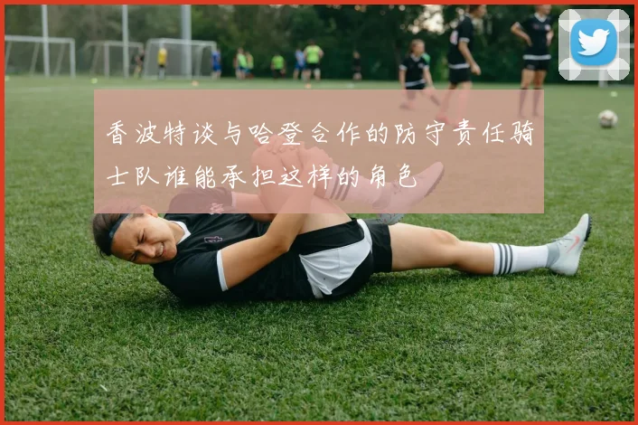 香波特谈与哈登合作的防守责任骑士队谁能承担这样的角色