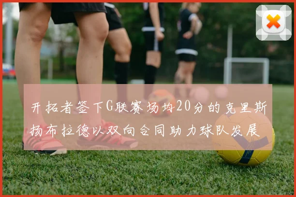 开拓者签下G联赛场均20分的克里斯扬布拉德以双向合同助力球队发展